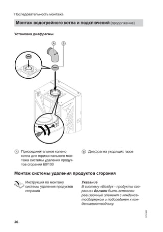 26
Установка диафрагмы
A Присоединительное колено
котла для горизонтального мон-
тажа системы удаления продук-
тов сгорания 60/100
B Диафрагма уходящих газов
Монтаж системы удаления продуктов сгорания
Инструкция по монтажу
системы удаления продуктов
сгорания
Указание
В систему «Воздух - продукты сго-
рания» должен быть вставлен
ревизионный элемент с конденса-
тосборником и подсоединен к кон-
денсатоотводчику.
Последовательность монтажа
Монтаж водогрейного котла и подключений (продолжение)
5791982
 