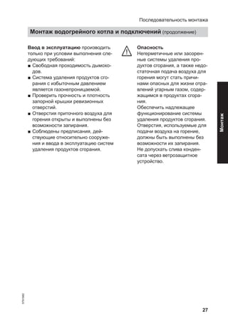 27
Ввод в эксплуатацию производить
только при условии выполнения сле-
дующих требований:
■ Свободная проходимость дымохо-
дов.
■ Система удаления продуктов сго-
рания с избыточным давлением
является газонепроницаемой.
■ Проверить прочность и плотность
запорной крышки ревизионных
отверстий.
■ Отверстия приточного воздуха для
горения открыты и выполнены без
возможности запирания.
■ Соблюдены предписания, дей-
ствующие относительно сооруже-
ния и ввода в эксплуатацию систем
удаления продуктов сгорания.
Опасность
Негерметичные или засорен-
ные системы удаления про-
дуктов сгорания, а также недо-
статочная подача воздуха для
горения могут стать причи-
нами опасных для жизни отра-
влений угарным газом, содер-
жащимся в продуктах сгора-
ния.
Обеспечить надлежащее
функционирование системы
удаления продуктов сгорания.
Отверстия, используемые для
подачи воздуха на горение,
должны быть выполнены без
возможности их запирания.
Не допускать слива конден-
сата через ветрозащитное
устройство.
Последовательность монтажа
Монтаж водогрейного котла и подключений (продолжение)
5791982
Монтаж
 