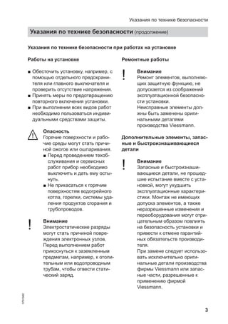 3
Указания по технике безопасности при работах на установке
Работы на установке
■ Обесточить установку, например, с
помощью отдельного предохрани-
теля или главного выключателя и
проверить отсутствие напряжения.
■ Принять меры по предотвращению
повторного включения установки.
■ При выполнении всех видов работ
необходимо пользоваться индиви-
дуальными средствами защиты.
Опасность
Горячие поверхности и рабо-
чие среды могут стать причи-
ной ожогов или ошпаривания.
■ Перед проведением техоб-
служивания и сервисных
работ прибор необходимо
выключить и дать ему осты-
нуть.
■ Не прикасаться к горячим
поверхностям водогрейного
котла, горелки, системы уда-
ления продуктов сгорания и
трубопроводов.
! Внимание
Электростатические разряды
могут стать причиной повре-
ждения электронных узлов.
Перед выполнением работ
прикоснуться к заземленным
предметам, например, к отопи-
тельным или водопроводным
трубам, чтобы отвести стати-
ческий заряд.
Ремонтные работы
! Внимание
Ремонт элементов, выполняю-
щих защитную функцию, не
допускается из соображений
эксплуатационной безопасно-
сти установки.
Неисправные элементы дол-
жны быть заменены ориги-
нальными деталями
производства Viessmann.
Дополнительные элементы, запас-
ные и быстроизнашивающиеся
детали
! Внимание
Запасные и быстроизнаши-
вающиеся детали, не прошед-
шие испытание вместе с уста-
новкой, могут ухудшить
эксплуатационные характери-
стики. Монтаж не имеющих
допуска элементов, а также
неразрешенные изменения и
переоборудования могут отри-
цательным образом повлиять
на безопасность установки и
привести к отмене гарантий-
ных обязательств производи-
теля.
При замене следует использо-
вать исключительно ориги-
нальные детали производства
фирмы Viessmann или запас-
ные части, разрешенные к
применению фирмой
Viessmann.
Указания по технике безопасности
Указания по технике безопасности (продолжение)
5791982
 