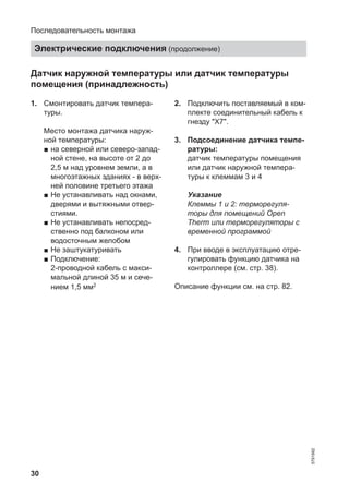 30
Датчик наружной температуры или датчик температуры
помещения (принадлежность)
1. Смонтировать датчик темпера-
туры.
Место монтажа датчика наруж-
ной температуры:
■ на северной или северо-запад-
ной стене, на высоте от 2 до
2,5 м над уровнем земли, а в
многоэтажных зданиях - в верх-
ней половине третьего этажа
■ Не устанавливать над окнами,
дверями и вытяжными отвер-
стиями.
■ Не устанавливать непосред-
ственно под балконом или
водосточным желобом
■ Не заштукатуривать
■ Подключение:
2-проводной кабель с макси-
мальной длиной 35 м и сече-
нием 1,5 мм2
2. Подключить поставляемый в ком-
плекте соединительный кабель к
гнезду "X7".
3. Подсоединение датчика темпе-
ратуры:
датчик температуры помещения
или датчик наружной темпера-
туры к клеммам 3 и 4
Указание
Клеммы 1 и 2: терморегуля-
торы для помещений Open
Therm или терморегуляторы с
временной программой
4. При вводе в эксплуатацию отре-
гулировать функцию датчика на
контроллере (см. стр. 38).
Описание функции см. на стр. 82.
Последовательность монтажа
Электрические подключения (продолжение)
5791982
 