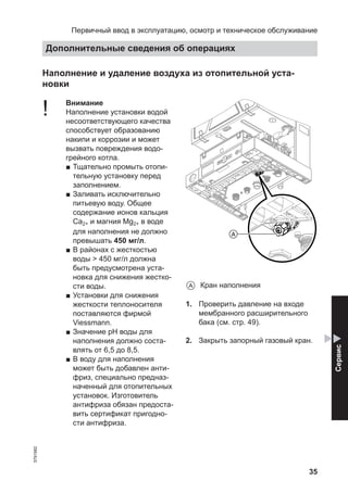 35
Наполнение и удаление воздуха из отопительной уста-
новки
! Внимание
Наполнение установки водой
несоответствующего качества
способствует образованию
накипи и коррозии и может
вызвать повреждения водо-
грейного котла.
■ Тщательно промыть отопи-
тельную установку перед
заполнением.
■ Заливать исключительно
питьевую воду. Общее
содержание ионов кальция
Ca2+ и магния Mg2+ в воде
для наполнения не должно
превышать 450 мг/л.
■ В районах с жесткостью
воды > 450 мг/л должна
быть предусмотрена уста-
новка для снижения жестко-
сти воды.
■ Установки для снижения
жесткости теплоносителя
поставляются фирмой
Viessmann.
■ Значение pH воды для
наполнения должно соста-
влять от 6,5 до 8,5.
■ В воду для наполнения
может быть добавлен анти-
фриз, специально предназ-
наченный для отопительных
установок. Изготовитель
антифриза обязан предоста-
вить сертификат пригодно-
сти антифриза.
A
A Кран наполнения
1. Проверить давление на входе
мембранного расширительного
бака (см. стр. 49).
2. Закрыть запорный газовый кран.
Первичный ввод в эксплуатацию, осмотр и техническое обслуживание
Дополнительные сведения об операциях
5791982
Сервис
 