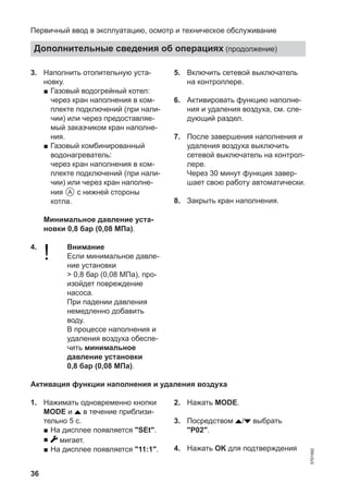 36
3. Наполнить отопительную уста-
новку.
■ Газовый водогрейный котел:
через кран наполнения в ком-
плекте подключений (при нали-
чии) или через предоставляе-
мый заказчиком кран наполне-
ния.
■ Газовый комбинированный
водонагреватель:
через кран наполнения в ком-
плекте подключений (при нали-
чии) или через кран наполне-
ния A с нижней стороны
котла.
Минимальное давление уста-
новки 0,8 бар (0,08 МПа).
4.
! Внимание
Если минимальное давле-
ние установки
> 0,8 бар (0,08 МПа), про-
изойдет повреждение
насоса.
При падении давления
немедленно добавить
воду.
В процессе наполнения и
удаления воздуха обеспе-
чить минимальное
давление установки
0,8 бар (0,08 МПа).
5. Включить сетевой выключатель
на контроллере.
6. Активировать функцию наполне-
ния и удаления воздуха, см. сле-
дующий раздел.
7. После завершения наполнения и
удаления воздуха выключить
сетевой выключатель на контрол-
лере.
Через 30 минут функция завер-
шает свою работу автоматически.
8. Закрыть кран наполнения.
Активация функции наполнения и удаления воздуха
1. Нажимать одновременно кнопки
MODE и в течение приблизи-
тельно 5 с.
■ На дисплее появляется "SEt".
■ мигает.
■ На дисплее появляется "11:1".
2. Нажать MODE.
3. Посредством / выбрать
"P02".
4. Нажать OK для подтверждения
Первичный ввод в эксплуатацию, осмотр и техническое обслуживание
Дополнительные сведения об операциях (продолжение)
5791982
 