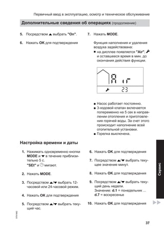 37
5. Посредством выбрать "On".
6. Нажать OK для подтверждения
7. Нажать MODE.
Функция наполнения и удаления
воздуха задействована:
■ на дисплее появляется "Air",
и оставшееся время в мин. до
окончания действия функции.
■ Насос работает постоянно.
■ 3-ходовой клапан включается
попеременно на 5 сек в направ-
лении отопления и приготовле-
ния горячей воды. За счет этого
происходит наполнение всей
отопительной установки.
■ Горелка выключена.
Настройка времени и даты
01. Нажимать одновременно кнопки
MODE и в течение приблизи-
тельно 5 с.
"SEt" и мигают.
02. Нажать MODE.
03. Посредством / выбрать 12-
часовой или 24-часовой режим.
04. Нажать OK для подтверждения
05. Посредством / выбрать теку-
щий час.
06. Нажать OK для подтверждения
07. Посредством / выбрать теку-
щее значение минут.
08. Нажать OK для подтверждения
09. Посредством / выбрать теку-
щий день недели.
Значение: d.1 = понедельник ...
d.7 = воскресенье
10. Нажать OK для подтверждения
Первичный ввод в эксплуатацию, осмотр и техническое обслуживание
Дополнительные сведения об операциях (продолжение)
5791982
Сервис
 