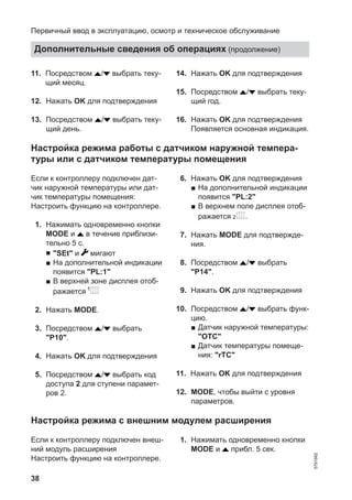 38
11. Посредством / выбрать теку-
щий месяц.
12. Нажать OK для подтверждения
13. Посредством / выбрать теку-
щий день.
14. Нажать OK для подтверждения
15. Посредством / выбрать теку-
щий год.
16. Нажать OK для подтверждения
Появляется основная индикация.
Настройка режима работы с датчиком наружной темпера-
туры или с датчиком температуры помещения
Если к контроллеру подключен дат-
чик наружной температуры или дат-
чик температуры помещения:
Настроить функцию на контроллере.
01. Нажимать одновременно кнопки
MODE и в течение приблизи-
тельно 5 с.
■ "SEt" и мигают
■ На дополнительной индикации
появится "PL:1"
■ В верхней зоне дисплея отоб-
ражается
02. Нажать MODE.
03. Посредством / выбрать
"P10".
04. Нажать OK для подтверждения
05. Посредством / выбрать код
доступа 2 для ступени парамет-
ров 2.
06. Нажать OK для подтверждения
■ На дополнительной индикации
появится "PL:2"
■ В верхнем поле дисплея отоб-
ражается .
07. Нажать MODE для подтвержде-
ния.
08. Посредством / выбрать
"P14".
09. Нажать OK для подтверждения
10. Посредством / выбрать функ-
цию.
■ Датчик наружной температуры:
"OTC"
■ Датчик температуры помеще-
ния: "rTC"
11. Нажать OK для подтверждения
12. MODE, чтобы выйти с уровня
параметров.
Настройка режима с внешним модулем расширения
Если к контроллеру подключен внеш-
ний модуль расширения
Настроить функцию на контроллере.
01. Нажимать одновременно кнопки
MODE и прибл. 5 сек.
Первичный ввод в эксплуатацию, осмотр и техническое обслуживание
Дополнительные сведения об операциях (продолжение)
5791982
 