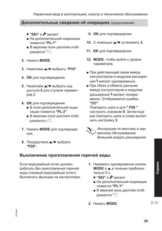 39
■ "SEt" и мигают
■ На дополнительной индикации
появится "PL:1"
■ В верхнем поле дисплея отоб-
ражается .
02. Нажать MODE.
03. Нажатием / выбрать "P10".
04. OK для подтверждения
05. Нажатием / выбрать код
доступа 2 для ступени парамет-
ров 2.
06. OK для подтверждения
■ В поле дополнительной инди-
кации появится "PL:2"
■ В верхнем поле дисплея отоб-
ражается .
07. Нажать MODE для подтвержде-
ния.
08. Посредством / выбрать
"P28".
09. OK для подтверждения
10. С помощью / установить 3.
11. OK для подтверждения
12. MODE, чтобы выйти с уровня
параметров.
■ При действующей связи между
контроллером и модулем расшире-
ния мигают одновременно.
■ При сбоях в обмене данными
между контроллером и модулем
расширения мигают попере-
менно. Отображается ошибка
"CC".
Повторить шаги и для " P28 "
настроить значение 0. Затем еще
раз повторить шаги и снова выпол-
нить настройку 3.
Инструкция по монтажу и сер-
висному обслуживанию
Внешний модуль расширения
Выключение приготовления горячей воды
Если водогрейный котел должен
работать без приготовления горячей
воды (газовый водогрейный котел):
Выключить функцию на контроллере.
01. Нажимать одновременно кнопки
MODE и в течение приблизи-
тельно 5 с.
■ "SEt" и мигают
■ На дополнительной индикации
появится "PL:1"
■ В верхней зоне дисплея отоб-
ражается
02. Нажать MODE.
Первичный ввод в эксплуатацию, осмотр и техническое обслуживание
Дополнительные сведения об операциях (продолжение)
5791982
Сервис
 