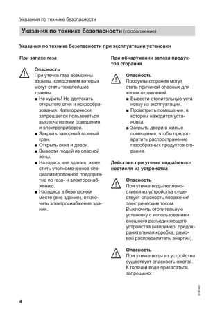 4
Указания по технике безопасности при эксплуатации установки
При запахе газа
Опасность
При утечке газа возможны
взрывы, следствием которых
могут стать тяжелейшие
травмы.
■ Не курить! Не допускать
открытого огня и искрообра-
зования. Категорически
запрещается пользоваться
выключателями освещения
и электроприборов.
■ Закрыть запорный газовый
кран.
■ Открыть окна и двери.
■ Вывести людей из опасной
зоны.
■ Находясь вне здания, изве-
стить уполномоченное спе-
циализированное предприя-
тие по газо- и электроснаб-
жению.
■ Находясь в безопасном
месте (вне здания), отклю-
чить электроснабжение зда-
ния.
При обнаружении запаха продук-
тов сгорания
Опасность
Продукты сгорания могут
стать причиной опасных для
жизни отравлений.
■ Вывести отопительную уста-
новку из эксплуатации.
■ Проветрить помещение, в
котором находится уста-
новка.
■ Закрыть двери в жилые
помещения, чтобы предот-
вратить распространение
газообразных продуктов сго-
рания.
Действия при утечке воды/тепло-
ностиеля из устройства
Опасность
При утечке воды/теплоно-
стиеля из устройства суще-
ствует опасность поражения
электрическим током.
Выключить отопительную
установку с использованием
внешнего разъединяющего
устройства (например, предох-
ранительная коробка, домо-
вой распределитель энергии).
Опасность
При утечке воды из устройства
существует опасность ожогов.
К горячей воде прикасаться
запрещено.
Указания по технике безопасности
Указания по технике безопасности (продолжение)
5791982
 