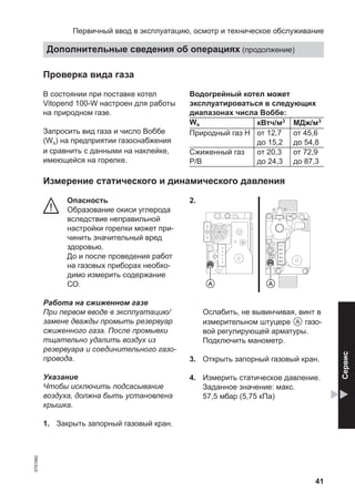 41
Проверка вида газа
В состоянии при поставке котел
Vitopend 100-W настроен для работы
на природном газе.
Запросить вид газа и число Воббе
(Ws) на предприятии газоснабжения
и сравнить с данными на наклейке,
имеющейся на горелке.
Водогрейный котел может
эксплуатироваться в следующих
диапазонах числа Воббе:
Ws кВтч/м3 МДж/м3
Природный газ H от 12,7
до 15,2
от 45,6
до 54,8
Сжиженный газ
P/В
от 20,3
до 24,3
от 72,9
до 87,3
Измерение статического и динамического давления
Опасность
Образование окиси углерода
вследствие неправильной
настройки горелки может при-
чинить значительный вред
здоровью.
До и после проведения работ
на газовых приборах необхо-
димо измерить содержание
СО.
Работа на сжиженном газе
При первом вводе в эксплуатацию/
замене дважды промыть резервуар
сжиженного газа. После промывки
тщательно удалить воздух из
резервуара и соединительного газо-
провода.
Указание
Чтобы исключить подсасывание
воздуха, должна быть установлена
крышка.
1. Закрыть запорный газовый кран.
2.
Ослабить, не вывинчивая, винт в
измерительном штуцере A газо-
вой регулирующей арматуры.
Подключить манометр.
3. Открыть запорный газовый кран.
4. Измерить статическое давление.
Заданное значение: макс.
57,5 мбар (5,75 кПа)
Первичный ввод в эксплуатацию, осмотр и техническое обслуживание
Дополнительные сведения об операциях (продолжение)
5791982
Сервис
 