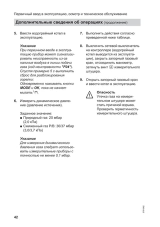 42
5. Ввести водогрейный котел в
эксплуатацию.
Указание
При первичном вводе в эксплуа-
тацию прибор может сигнализи-
ровать неисправность из-за
наличия воздуха в линии подачи
газа (код неисправности "F04").
Спустя примерно 5 с выполнить
сброс для разблокирования
горелки:
Одновременно нажимать кнопки
MODE и OK, пока не начнет
мигать .
6. Измерить динамическое давле-
ние (давление истечения).
Заданное значение:
■ Природный газ: 20 мбар
(2,0 кПа)
■ Сжиженный газ P/В: 30/37 мбар
(3,0/3,7 кПа)
Указание
Для измерения динамического
давления газа следует использо-
вать измерительные приборы с
точностью не менее 0,1 мбар.
7. Выполнить действия согласно
приведенной ниже таблице.
8. Выключить сетевой выключатель
на контроллере (водогрейный
котел выводится из эксплуата-
ции), закрыть запорный газовый
кран, отсоединить манометр,
затянуть винт A измерительного
штуцера.
9. Открыть запорный газовый кран
и ввести котел в эксплуатацию.
Опасность
Утечка газа на измери-
тельном штуцере может
стать причиной взрыва.
Проверить герметичность
измерительного штуцера.
Первичный ввод в эксплуатацию, осмотр и техническое обслуживание
Дополнительные сведения об операциях (продолжение)
5791982
 