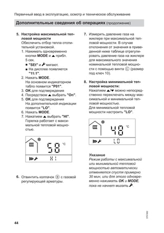 44
05. Настройка максимальной теп-
ловой мощности
Обеспечить отбор тепла отопи-
тельной установкой.
1. Нажимать одновременно
кнопки MODE и прибл.
5 сек.
■ "SEt" и мигают.
■ На дисплее появляется
"11:1".
2. Нажать MODE.
На основном индикаторном
табло появится "P01".
3. OK для подтверждения
4. Посредством выбрать "On".
5. OK для подтверждения
На дополнительной индикации
появится "LO".
6. Нажать MODE.
7. Нажатием выбрать "HI".
Горелка работает с макси-
мальной тепловой мощно-
стью.
°C
06. Отвинтить колпачок B с газовой
регулирующей арматуры.
07. Измерить давление газа на
жиклере при максимальной теп-
ловой мощности. В случае
отклонения от значения в приве-
денной ниже таблице отрегули-
ровать давление газа на жиклере
для максимального значения
номинальной тепловой мощно-
сти с помощью винта C (размер
под ключ 10).
08. Настройка минимальной теп-
ловой мощности:
Нажатием / можно непосред-
ственно переключать между мак-
симальной и минимальной теп-
ловой мощностью.
Для минимальной тепловой
мощности настроить "LO".
°C
Указание
Режим работы с максимальной
или минимальной тепловой
мощностью автоматически
отменяется спустя примерно
30 мин, или для этого одновре-
менно нажимать OK и MODE,
пока не начнет мигать .
Первичный ввод в эксплуатацию, осмотр и техническое обслуживание
Дополнительные сведения об операциях (продолжение)
5791982
 