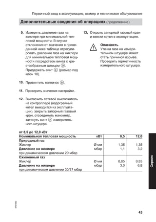 45
09. Измерить давление газа на
жиклере при минимальной теп-
ловой мощности. В случае
отклонения от значения в приве-
денной ниже таблице отрегули-
ровать давление газа на жиклере
для минимальной тепловой мощ-
ности посредством винта с кре-
стообразным шлицом D.
Придержать винт C (размер под
ключ 10).
10. Привинтить колпачок B.
11. Проверить значения настройки.
12. Выключить сетевой выключатель
на контроллере (водогрейный
котел выводится из эксплуата-
ции), закрыть запорный газовый
кран, отсоединить манометр,
затянуть винт A измеритель-
ного штуцера.
13. Открыть запорный газовый кран
и ввести котел в эксплуатацию.
Опасность
Утечка газа на измери-
тельном штуцере может
стать причиной взрыва.
Проверить герметичность
измерительного штуцера.
от 8,5 до 12,0 кВт
Номинальная тепловая мощность кВт 8,5 12,0
Природный газ
Жиклер Ø мм 1,35 1,35
Давление на жиклере
при динамическом давлении 20 мбар
мбар 1,1 3,2
Сжиженный газ
Жиклер Ø мм 0,85 0,85
Давление на жиклере
при динамическом давлении 30/37 мбар
мбар 3,0 6,8
Первичный ввод в эксплуатацию, осмотр и техническое обслуживание
Дополнительные сведения об операциях (продолжение)
5791982
Сервис
 