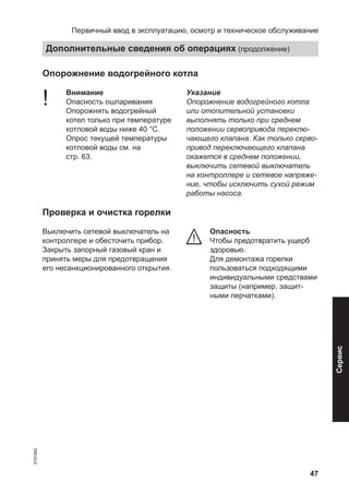 47
Опорожнение водогрейного котла
! Внимание
Опасность ошпаривания
Опорожнять водогрейный
котел только при температуре
котловой воды ниже 40 °C.
Опрос текущей температуры
котловой воды см. на
стр. 63.
Указание
Опорожнение водогрейного котла
или отопительной установки
выполнять только при среднем
положении сервопривода переклю-
чающего клапана. Как только серво-
привод переключающего клапана
окажется в среднем положении,
выключить сетевой выключатель
на контроллере и сетевое напряже-
ние, чтобы исключить сухой режим
работы насоса.
Проверка и очистка горелки
Выключить сетевой выключатель на
контроллере и обесточить прибор.
Закрыть запорный газовый кран и
принять меры для предотвращения
его несанкционированного открытия.
Опасность
Чтобы предотвратить ущерб
здоровью.
Для демонтажа горелки
пользоваться подходящими
индивидуальными средствами
защиты (например, защит-
ными перчатками).
Первичный ввод в эксплуатацию, осмотр и техническое обслуживание
Дополнительные сведения об операциях (продолжение)
5791982
Сервис
 