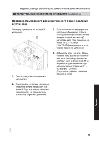 49
Проверка мембранного расширительного бака и давления
в установке
Проверку проводить на холодной
установке.
1. Считать текущее давление на
манометре.
2. Опорожнить установку настолько,
чтобы манометр показывал зна-
чение 0 бар, или закрыть колпач-
ковый клапан на расширитель-
ном баке и сбросить давление.
3. Если давление на входе расши-
рительного бака ниже статиче-
ского давления установки: через
измерительный ниппель A
нагнетать азот, пока давление на
входе на 0,1 - 0,2 бар
(10 - 20 кПа) не превысит стати-
ческое давление установки.
4. Добавлять воду (см. стр. 35) до
тех пор, пока давление наполне-
ния на остывшей установке не
составит мин. 0,8 бар (0,08 МПа)
и превысит давление на входе
расширительного бака на 0,1 -
0,2 бар (10 - 20 кПа).
Допустимое рабочее давление:
3 бар (0,3 МПа)
Первичный ввод в эксплуатацию, осмотр и техническое обслуживание
Дополнительные сведения об операциях (продолжение)
5791982
Сервис
 
