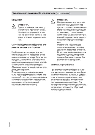 5
Конденсат
Опасность
Прикосновение к конденсату
может стать причиной травм.
Не допускать соприкоснове-
ния конденсата с кожей и гла-
зами, исключить проглатыва-
ние.
Системы удаления продуктов сго-
рания и воздух для горения
Необходимо удостовериться, что
системы удаления продуктов сгора-
ния исправны и не могут быть загро-
мождены, например, скопившимся
конденсатом или вследствие воздей-
ствия прочих внешних факторов.
Обеспечить достаточный приток воз-
духа для сгорания.
Пользователи установки должны
быть проинформированы о том, что
какие-либо последующие изменения
строительных условий недопустимы
(например, прокладка линий,
обшивки или перегородки).
Опасность
Негерметичные или засорен-
ные системы удаления про-
дуктов сгорания, а также недо-
статочная подача воздуха для
горения могут стать причи-
нами опасных для жизни отра-
влений угарным газом, содер-
жащимся в продуктах сгора-
ния.
Обеспечить надлежащее
функционирование системы
удаления продуктов сгорания.
Отверстия, используемые для
подачи воздуха для горения,
должны быть выполнены без
возможности запирания.
Вытяжные устройства
При эксплуатации приборов с выво-
дом уходящего воздуха в атмосферу
(вытяжной колпак, вытяжные устрой-
ства, кондиционеры) вследствие
откачивания воздуха может возни-
кнуть пониженное давление. При
одновременной работе водогрейного
котла может возникнуть обратный
поток уходящих газов.
Указания по технике безопасности
Указания по технике безопасности (продолжение)
5791982
 