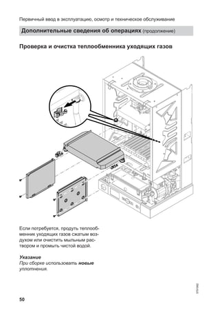 50
Проверка и очистка теплообменника уходящих газов
Если потребуется, продуть теплооб-
менник уходящих газов сжатым воз-
духом или очистить мыльным рас-
твором и промыть чистой водой.
Указание
При сборке использовать новые
уплотнения.
Первичный ввод в эксплуатацию, осмотр и техническое обслуживание
Дополнительные сведения об операциях (продолжение)
5791982
 