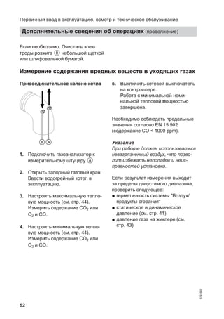 52
Если необходимо: Очистить элек-
троды розжига B небольшой щеткой
или шлифовальной бумагой.
Измерение содержания вредных веществ в уходящих газах
Присоединительное колено котла
BA
1. Подключить газоанализатор к
измерительному штуцеру A.
2. Открыть запорный газовый кран.
Ввести водогрейный котел в
эксплуатацию.
3. Настроить максимальную тепло-
вую мощность (см. стр. 44).
Измерить содержание CO2 или
O2 и CO.
4. Настроить минимальную тепло-
вую мощность (см. стр. 44).
Измерить содержание CO2 или
O2 и CO.
5. Выключить сетевой выключатель
на контроллере.
Работа с минимальной номи-
нальной тепловой мощностью
завершена.
Необходимо соблюдать предельные
значения согласно EN 15 502
(содержание CO < 1000 ppm).
Указание
При работе должен использоваться
незагрязненный воздух, что позво-
лит избежать неполадок и неис-
правностей установки.
Если результат измерения выходит
за пределы допустимого диапазона,
проверить следующее:
■ герметичность системы "Воздух/
продукты сгорания"
■ статическое и динамическое
давление (см. стр. 41)
■ давление газа на жиклере (см.
стр. 43)
Первичный ввод в эксплуатацию, осмотр и техническое обслуживание
Дополнительные сведения об операциях (продолжение)
5791982
 