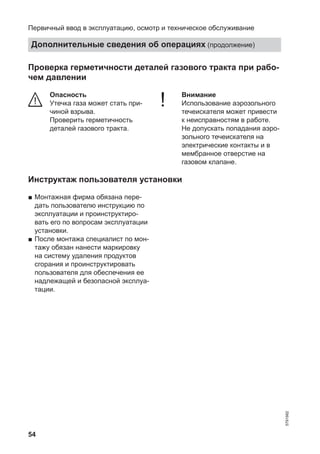 54
Проверка герметичности деталей газового тракта при рабо-
чем давлении
Опасность
Утечка газа может стать при-
чиной взрыва.
Проверить герметичность
деталей газового тракта.
! Внимание
Использование аэрозольного
течеискателя может привести
к неисправностям в работе.
Не допускать попадания аэро-
зольного течеискателя на
электрические контакты и в
мембранное отверстие на
газовом клапане.
Инструктаж пользователя установки
■ Монтажная фирма обязана пере-
дать пользователю инструкцию по
эксплуатации и проинструктиро-
вать его по вопросам эксплуатации
установки.
■ После монтажа специалист по мон-
тажу обязан нанести маркировку
на систему удаления продуктов
сгорания и проинструктировать
пользователя для обеспечения ее
надлежащей и безопасной эксплуа-
тации.
Первичный ввод в эксплуатацию, осмотр и техническое обслуживание
Дополнительные сведения об операциях (продолжение)
5791982
 