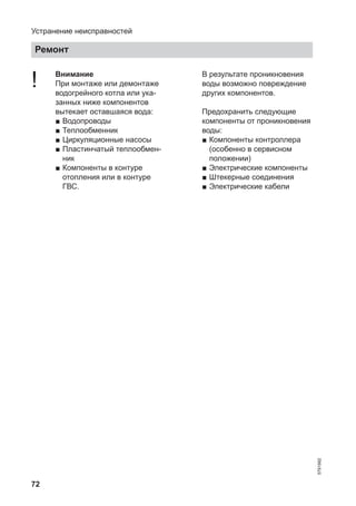 72
! Внимание
При монтаже или демонтаже
водогрейного котла или ука-
занных ниже компонентов
вытекает оставшаяся вода:
■ Водопроводы
■ Теплообменник
■ Циркуляционные насосы
■ Пластинчатый теплообмен-
ник
■ Компоненты в контуре
отопления или в контуре
ГВС.
В результате проникновения
воды возможно повреждение
других компонентов.
Предохранить следующие
компоненты от проникновения
воды:
■ Компоненты контроллера
(особенно в сервисном
положении)
■ Электрические компоненты
■ Штекерные соединения
■ Электрические кабели
Устранение неисправностей
Ремонт
5791982
 