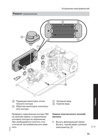 75
A
B
D C E
G F
D Подающая магистраль отопи-
тельного контура
E Обратная магистраль отопитель-
ного контура
F Холодная вода
G Горячая вода
Проверить подключения контура ГВС
на наличие накипи, а подключения
котлового контура на загрязнение.
При необходимости очистить пла-
стинчатый теплообменник или заме-
нить.
Замена пластинчатого теплооб-
менника
1. Вынуть фиксирующий зажим.
Вынуть, подняв вверх шаговый
электромотор A.
Устранение неисправностей
Ремонт (продолжение)
5791982
Сервис
 