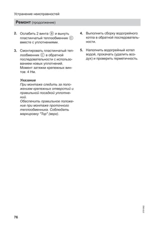 76
2. Ослабить 2 винта B и вынуть
пластинчатый теплообменник C
вместе с уплотнениями.
3. Смонтировать пластинчатый теп-
лообменник C в обратной
последовательности с использо-
ванием новых уплотнений.
Момент затяжки крепежных вин-
тов: 4 Нм.
Указание
При монтаже следить за поло-
жением крепежных отверстий и
правильной посадкой уплотне-
ний.
Обеспечить правильное положе-
ние при монтаже проточного
теплообменника. Соблюдать
маркировку "Top" (верх).
4. Выполнить сборку водогрейного
котла в обратной последователь-
ности.
5. Наполнить водогрейный котел
водой, прокачать (удалить воз-
дух) и проверить герметичность.
Устранение неисправностей
Ремонт (продолжение)
5791982
 