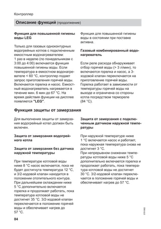84
Функция для повышенной гигиены
воды LEG
Только для газовых одноконтурных
водогрейных котлов с подключенным
емкостным водонагревателем:
1 раз в неделю (по понедельникам с
3:00 до 4:00) включается функция
повышенной гигиены воды. Если
температура в емкостном водонагре-
вателе < 60 °C, контроллер подает
запрос приготовления горячей воды.
Включаются горелка и насос. Емкост-
ный водонагреватель нагревается в
течение мин. 6 мин до 67 °C. На
время действия функции на дисплее
появляется "LEG".
Функция для повышенной гигиены
воды в состоянии при поставке
активна.
Газовый комбинированный водо-
нагреватель
Если реле расхода обнаруживает
отбор горячей воды (> 3 л/мин), то
включаются горелка и насос, а 3-
ходовой клапан переключается на
приготовление горячей воды.
Горелка работает в зависимости от
температуры горячей воды на
выходе и ограничена со стороны
котла посредством термореле
(84 °C).
Функция защиты от замерзания
Для выполнения защиты от замерза-
ния водогрейный котел должен быть
включен.
Защита от замерзания водогрей-
ного котла
Защита от замерзания без датчика
наружной температуры
При температуре котловой воды
ниже 8 °C насос включается, пока не
будет достигнута температура 12 °C,
и 3/2-ходовой клапан находится в
положении отопительного контура.
При дальнейшем охлаждении ниже
5 °C дополнительно включается
горелка и продолжает работать, пока
температура котловой воды не
достигнет 35 °C. 3/2-ходовой клапан
переключается в положение горячей
воды и обеспечивает нагрев до
57 °C.
Защита от замерзания с подклю-
ченным датчиком наружной темпе-
ратуры
При наружной температуре ниже
1 °C включается насос и работает,
пока наружная температура снова не
достигнет 3 °C.
При непрерывном снижении темпе-
ратуры котловой воды ниже 5 °C
дополнительно включается горелка и
продолжает работать, пока темпера-
тура котловой воды не достигнет
30 °C. 3/2-ходовой клапан переклю-
чается в положение горячей воды и
обеспечивает нагрев до 57 °C.
Контроллер
Описание функций (продолжение)
5791982
 