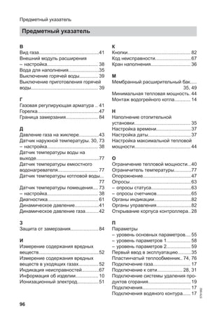 96
В
Вид газа.............................................41
Внешний модуль расширения
– настройка...................................... 38
Вода для наполнения.......................35
Выключение горячей воды.............. 39
Выключение приготовления горячей
воды.................................................. 39
Г
Газовая регулирующая арматура .. 41
Горелка..............................................47
Граница замерзания........................ 84
Д
Давление газа на жиклере...............43
Датчик наружной температуры. 30, 73
– настройка...................................... 38
Датчик температуры воды на
выходе...............................................77
Датчик температуры емкостного
водонагревателя.............................. 77
Датчик температуры котловой воды...
77
Датчик температуры помещения.... 73
– настройка...................................... 38
Диагностика...................................... 61
Динамическое давление..................41
Динамическое давление газа..........42
З
Защита от замерзания.....................84
И
Измерение содержания вредных
веществ.............................................52
Измерение содержания вредных
веществ в уходящих газах...............52
Индикация неисправностей.............67
Информация об изделии................. 10
Ионизационный электрод................51
К
Кнопки............................................... 82
Код неисправности...........................67
Кран наполнения..............................36
М
Мембранный расширительный бак.....
35, 49
Минимальная тепловая мощность. 44
Монтаж водогрейного котла............ 14
Н
Наполнение отопительной
установки.......................................... 35
Настройка времени..........................37
Настройка даты................................37
Настройка максимальной тепловой
мощности.......................................... 44
О
Ограничение тепловой мощности...40
Ограничитель температуры.............77
Опорожнение....................................47
Опросы..............................................63
– опросы статуса..............................63
– опросы счетчиков..........................65
Органы индикации............................82
Органы управления..........................82
Открывание корпуса контроллера..28
П
Параметры
– уровень основных параметров.... 55
– уровень параметров 1.................. 58
– уровень параметров 2.................. 59
Первый ввод в эксплуатацию..........35
Пластинчатый теплообменник.. 74, 76
Подключение газа............................ 17
Подключение к сети................... 28, 31
Подключение системы удаления про-
дуктов сгорания................................19
Подключения.................................... 17
Подключения водяного контура...... 17
Предметный указатель
Предметный указатель
5791982
 
