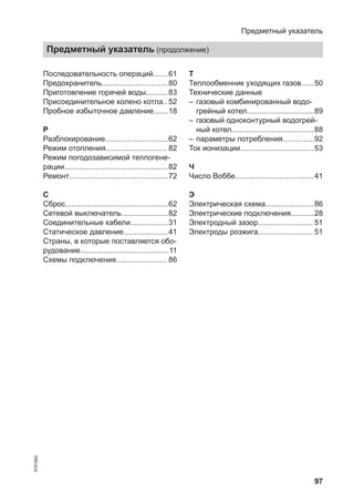 97
Последовательность операций.......61
Предохранитель............................... 80
Приготовление горячей воды.......... 83
Присоединительное колено котла.. 52
Пробное избыточное давление.......18
Р
Разблокирование..............................62
Режим отопления............................. 82
Режим погодозависимой теплогене-
рации.................................................82
Ремонт...............................................72
С
Сброс.................................................62
Сетевой выключатель......................82
Соединительные кабели..................31
Статическое давление.....................41
Страны, в которые поставляется обо-
рудование..........................................11
Схемы подключения........................ 86
Т
Теплообменник уходящих газов......50
Технические данные
– газовый комбинированный водо-
грейный котел................................89
– газовый одноконтурный водогрей-
ный котел.......................................88
– параметры потребления...............92
Ток ионизации...................................53
Ч
Число Воббе..................................... 41
Э
Электрическая схема.......................86
Электрические подключения...........28
Электродный зазор.......................... 51
Электроды розжига.......................... 51
Предметный указатель
Предметный указатель (продолжение)
5791982
 