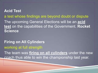 Acid Test
a test whose findings are beyond doubt or dispute
The upcoming General Elections will be an acid
test on the capabilities of the Government. Rocket
Science

Firing on All Cylinders
working at full strength
The team was firing on all cylinders under the new
coach thus able to win the championship last year.
 