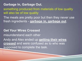 Garbage In, Garbage Out.
something produced from materials of low quality
will also be of low quality
The meals are pretty poor but then they never use
fresh ingredients - garbage in, garbage out.

Get Your Wires Crossed
misunderstand each other
Andy and Alex ended up getting their wires
crossed and were confused as to who was
supposed to complete the task.
 