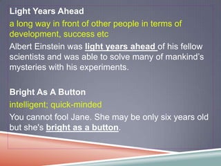 Light Years Ahead
a long way in front of other people in terms of
development, success etc
Albert Einstein was light years ahead of his fellow
scientists and was able to solve many of mankind’s
mysteries with his experiments.

Bright As A Button
intelligent; quick-minded
You cannot fool Jane. She may be only six years old
but she's bright as a button.
 