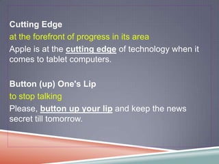 Cutting Edge
at the forefront of progress in its area
Apple is at the cutting edge of technology when it
comes to tablet computers.

Button (up) One's Lip
to stop talking
Please, button up your lip and keep the news
secret till tomorrow.
 