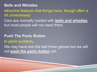 Bells and Whistles
attractive features that things have, though often a
bit unnecessary
Cars are normally loaded with bells and whistles
but most people will not need them.

Push The Panic Button
to panic suddenly
We may have lost the last three games but we will
not push the panic button yet.
 