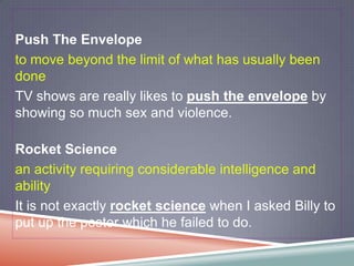 Push The Envelope
to move beyond the limit of what has usually been
done
TV shows are really likes to push the envelope by
showing so much sex and violence.

Rocket Science
an activity requiring considerable intelligence and
ability
It is not exactly rocket science when I asked Billy to
put up the poster which he failed to do.
 