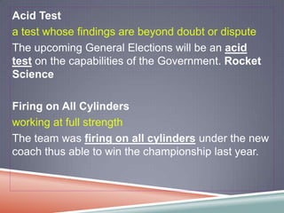 Acid Test
a test whose findings are beyond doubt or dispute
The upcoming General Elections will be an acid
test on the capabilities of the Government. Rocket
Science

Firing on All Cylinders
working at full strength
The team was firing on all cylinders under the new
coach thus able to win the championship last year.
 