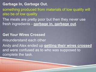 Garbage In, Garbage Out.
something produced from materials of low quality will
also be of low quality
The meals are pretty poor but then they never use
fresh ingredients - garbage in, garbage out.

Get Your Wires Crossed
misunderstand each other
Andy and Alex ended up getting their wires crossed
and were confused as to who was supposed to
complete the task.
 