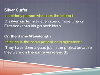 Silver Surfer
an elderly person who uses the internet
A silver surfer may even spend more time on
Facebook than his grandchildren.

On the Same Wavelength
 thinking in the same pattern or in agreement
 They have done a good job in the project because
they were on the same wavelength.
 