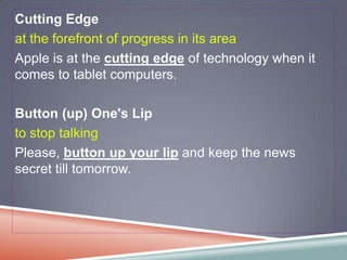 Cutting Edge
at the forefront of progress in its area
Apple is at the cutting edge of technology when it
comes to tablet computers.

Button (up) One's Lip
to stop talking
Please, button up your lip and keep the news
secret till tomorrow.
 