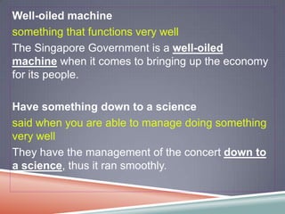 Well-oiled machine
something that functions very well
The Singapore Government is a well-oiled
machine when it comes to bringing up the economy
for its people.

Have something down to a science
said when you are able to manage doing something
very well
They have the management of the concert down to
a science, thus it ran smoothly.
 