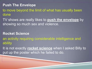 Push The Envelope
to move beyond the limit of what has usually been
done
TV shows are really likes to push the envelope by
showing so much sex and violence.

Rocket Science
an activity requiring considerable intelligence and
ability
It is not exactly rocket science when I asked Billy to
put up the poster which he failed to do.
 