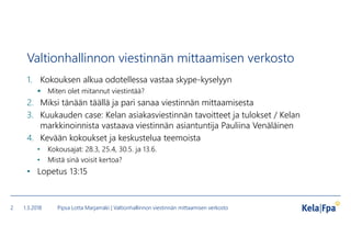 Valtionhallinnon viestinnän mittaamisen verkosto
1. Kokouksen alkua odotellessa vastaa skype-kyselyyn
 Miten olet mitannut viestintää?
2. Miksi tänään täällä ja pari sanaa viestinnän mittaamisesta
3. Kuukauden case: Kelan asiakasviestinnän tavoitteet ja tulokset / Kelan
markkinoinnista vastaava viestinnän asiantuntija Pauliina Venäläinen
4. Kevään kokoukset ja keskustelua teemoista
• Kokousajat: 28.3, 25.4, 30.5. ja 13.6.
• Mistä sinä voisit kertoa?
• Lopetus 13:15
1.3.2018 Pipsa Lotta Marjamäki | Valtionhallinnon viestinnän mittaamisen verkosto2
 
