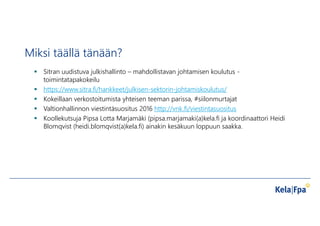 Miksi täällä tänään?
 Sitran uudistuva julkishallinto – mahdollistavan johtamisen koulutus -
toimintatapakokeilu
 https://www.sitra.fi/hankkeet/julkisen-sektorin-johtamiskoulutus/
 Kokeillaan verkostoitumista yhteisen teeman parissa, #siilonmurtajat
 Valtionhallinnon viestintäsuositus 2016 http://vnk.fi/viestintasuositus
 Koollekutsuja Pipsa Lotta Marjamäki (pipsa.marjamaki(a)kela.fi ja koordinaattori Heidi
Blomqvist (heidi.blomqvist(a)kela.fi) ainakin kesäkuun loppuun saakka.
 