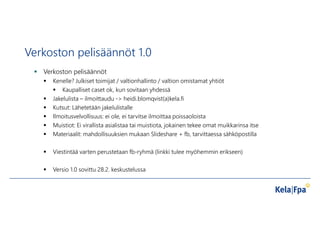 Verkoston pelisäännöt 1.0
 Verkoston pelisäännöt
 Kenelle? Julkiset toimijat / valtionhallinto / valtion omistamat yhtiöt
 Kaupalliset caset ok, kun sovitaan yhdessä
 Jakelulista – ilmoittaudu -> heidi.blomqvist(a)kela.fi
 Kutsut: Lähetetään jakelulistalle
 Ilmoitusvelvollisuus: ei ole, ei tarvitse ilmoittaa poissaoloista
 Muistiot: Ei virallista asialistaa tai muistiota, jokainen tekee omat muikkarinsa itse
 Materiaalit: mahdollisuuksien mukaan ݺߣshare + fb, tarvittaessa sähköpostilla
 Viestintää varten perustetaan fb-ryhmä (linkki tulee myöhemmin erikseen)
 Versio 1.0 sovittu 28.2. keskustelussa
 