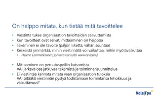 On helppo mitata, kun tietää mitä tavoittelee
• Viestintä tukee organisaation tavoitteiden saavuttamista
• Kun tavoitteet ovat selvät, mittaaminen on helppoa
• Tekeminen ei ole tavoite (paljon liikettä, vähän suuntaa)
• Keskeistä ymmärtää, mihin viestinnällä voi vaikuttaa, mihin myötävaikuttaa
• Helena Lemminkäinen, johtava konsultti www.kevicon.fi
• Mittaaminen on peruutuspeiliin katsomista
VAI järkevä osa jatkuvaa tekemistä ja toiminnansuunnittelua
• Ei viestintää kannata mitata vaan organisaation tuloksia
VAI pitääkö viestinnän pystyä todistamaan toimintansa tehokkuus ja
vaikuttavuus?
 