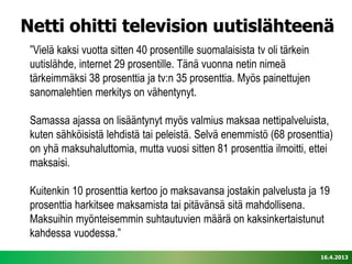 Netti ohitti television uutislähteenä
 ”Vielä kaksi vuotta sitten 40 prosentille suomalaisista tv oli tärkein
 uutislähde, internet 29 prosentille. Tänä vuonna netin nimeä
 tärkeimmäksi 38 prosenttia ja tv:n 35 prosenttia. Myös painettujen
 sanomalehtien merkitys on vähentynyt.

 Samassa ajassa on lisääntynyt myös valmius maksaa nettipalveluista,
 kuten sähköisistä lehdistä tai peleistä. Selvä enemmistö (68 prosenttia)
 on yhä maksuhaluttomia, mutta vuosi sitten 81 prosenttia ilmoitti, ettei
 maksaisi.

 Kuitenkin 10 prosenttia kertoo jo maksavansa jostakin palvelusta ja 19
 prosenttia harkitsee maksamista tai pitävänsä sitä mahdollisena.
 Maksuihin myönteisemmin suhtautuvien määrä on kaksinkertaistunut
 kahdessa vuodessa.”
                                                                          16.4.2013
 