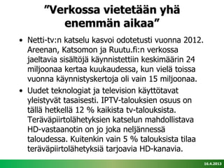 ”Verkossa vietetään yhä
         enemmän aikaa”
• Netti-tv:n katselu kasvoi odotetusti vuonna 2012.
  Areenan, Katsomon ja Ruutu.fi:n verkossa
  jaeltavia sisältöjä käynnistettiin keskimäärin 24
  miljoonaa kertaa kuukaudessa, kun vielä toissa
  vuonna käynnistyskertoja oli vain 15 miljoonaa.
• Uudet teknologiat ja television käyttötavat
  yleistyvät tasaisesti. IPTV-talouksien osuus on
  tällä hetkellä 12 % kaikista tv-talouksista.
  Teräväpiirtolähetyksien katselun mahdollistava
  HD-vastaanotin on jo joka neljännessä
  taloudessa. Kuitenkin vain 5 % talouksista tilaa
  teräväpiirtolähetyksiä tarjoavia HD-kanavia.
                                                      16.4.2013
 