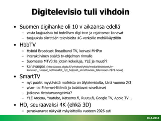 Digitelevisio tuli vihdoin
• Suomen digihanke oli 10 v aikaansa edellä
   – vasta laajakaista toi todellisen digi-tv:n ja rajattomat kanavat
   – taajuuksia siirretään televisiolta 4G-verkoille mobiilikäyttöön

• HbbTV
   –   Hybrid Broadcast Broadband TV, korvasi MHP:n
   –   interaktiivinen sisältö tv-ohjelman rinnalle
   –   Suomessa MTV3:lla jotain kokeiluja, YLE ja muut??
   –   kanavaopas (http://www.digita.fi/yritykset/yhtio/media/tiedotteet/tv-
       kanavien_runsaat_nettisisallot_nyt_helposti_siirrettavissa_televisioon.2121.news)

• SmartTV
   –   nyt puolet myytävistä malleista on älytelevisioita, tänä vuonna 2/3
   –   wlan- tai Ethernet-liitäntä ja ladattavat sovellukset
   –   jatkossa tietoturvaongelmia?
   –   YLE Areena, Youtube, Katsomo.fi, Ruutu.fi, Google TV, Apple TV...

• HD, seuraavaksi 4K (ehkä 3D)
   – peruskanavat näkyvät nykylaitteilla vuoteen 2026 asti
                                                                                           16.4.2013
 