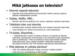 Mikä jatkossa on televisio?
• Internet vapautti television
   – taajuudet eivät enää edellytä luvanvaraisuutta, katselu vapautuu ajasta ja
     paikasta mobiililaitteiden ansiosta

• Viaplay, Netflix, HBO...
   – televisio tulee Blu-ray-soittimen tms. kautta, ongelmana rajoitetut sopimukset

• Tabletista tulee uusi televisio
   – pilvitallennuksen ansiosta ohjelmat silloin kuin halutaan kanavista riippumatta
   – uusia toimijoita mm. Booxtv (www.booxtv.fi), myös livekatseluun

• TV-kaista, Elisaviihde...
   – ”...tekijänoikeuslain mukaan musiikkia ja elokuvia voi kopioida ja tallentaa
     yksityisesti, perhepiirissä, mutta palvelua ei saa kuitenkaan antaa ulkopuolisen
     tahon suoritettavaksi. TTVK on toimittanut ennen kesää yhtiöille kirjalliset
     kieltovaatimukset, joissa yhtiöitä kehotettiin välittömästi lopettamaan
     lainvastainen toiminta. Nyt TTVK harkitsee oikeustoimien käynnistämistä.”

• Mikä jatkossa on julkista palvelua?
   – onko YLEn tehtävä jatkossakin tuottaa verovaroin ”kaikkea kaikille”?
   – myös tosi-tv:tä, tanssikilpailuja ja HBO-sarjoja?
                                                                                  16.4.2013
 