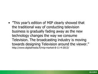 • ”This year’s edition of MIP clearly showed that
  the traditional way of conducting television
  business is gradually fading away as the new
  technology changes the way we consume
  Television. The broadcasting industry is moving
  towards designing Television around the viewer.”
  http://www.digitalmedia.fi/mip-market-8-11-4-2013/




                                                       16.4.2013
 