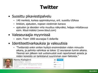Twitter
• Suosittu pikaviestipalvelu
   – 140 merkkiä, korkea oppimiskynnys, erit. suosittu USAssa
   – linkkien, ajatusten, nopean viestinnän kanava
   – ajatusten ja ideoiden virta muuttuu näkyväksi, helppo mitattavuus
     esim. Klout-indeksi (www.klout.com)
• Valeseuraajia myynnissä
   – esim. Fiverr 1000 seuraajaa 5 dollarilla
• Identiteettivarkauksia ja valeuutisia
   – ”Twitteristä onkin eniten hyötyä ensimmäisten viiden minuutin
     aikana, ja pahinta vahinkoa se tekee 12 seuraavan tunnin aikana.
     Yleensä sen jälkeen isot uutissivustot ovat raportoineet asiasta ja
     niiden koneisto on tarkistanut suurimman osan faktoista.”




                                                                           16.4.2013
 