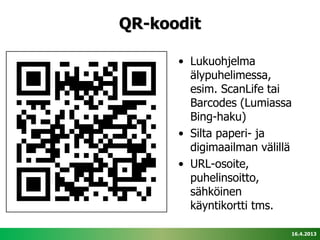 QR-koodit

      • Lukuohjelma
        älypuhelimessa,
        esim. ScanLife tai
        Barcodes (Lumiassa
        Bing-haku)
      • Silta paperi- ja
        digimaailman välillä
      • URL-osoite,
        puhelinsoitto,
        sähköinen
        käyntikortti tms.

                           16.4.2013
 