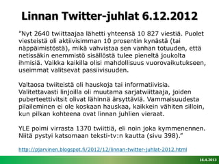 Linnan Twitter-juhlat 6.12.2012
”Nyt 2640 twiittaajaa lähetti yhteensä 10 827 viestiä. Puolet
viesteistä oli aktiivisimman 10 prosentin kynästä (tai
näppäimistöstä), mikä vahvistaa sen vanhan totuuden, että
netissäkin enemmistö sisällöstä tulee pieneltä joukolta
ihmisiä. Vaikka kaikilla olisi mahdollisuus vuorovaikutukseen,
useimmat valitsevat passiivisuuden.

Valtaosa twiiteistä oli hauskoja tai informatiivisia.
Valitettavasti linjoilla oli muutama sarjatwiittaaja, joiden
puberteettivitsit olivat lähinnä ärsyttäviä. Vammaisuudesta
pilaileminen ei ole koskaan hauskaa, kaikkein vähiten silloin,
kun pilkan kohteena ovat linnan juhlien vieraat.

YLE poimi virrasta 1370 twiittiä, eli noin joka kymmenennen.
Niitä pystyi katsomaan teksti-tv:n kautta (sivu 398).”

http://pjarvinen.blogspot.fi/2012/12/linnan-twitter-juhlat-2012.html

                                                                       16.4.2013
 